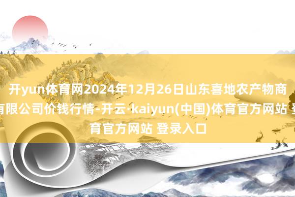 开yun体育网2024年12月26日山东喜地农产物商场责罚有限公司价钱行情-开云·kaiyun(中国)体育官方网站 登录入口