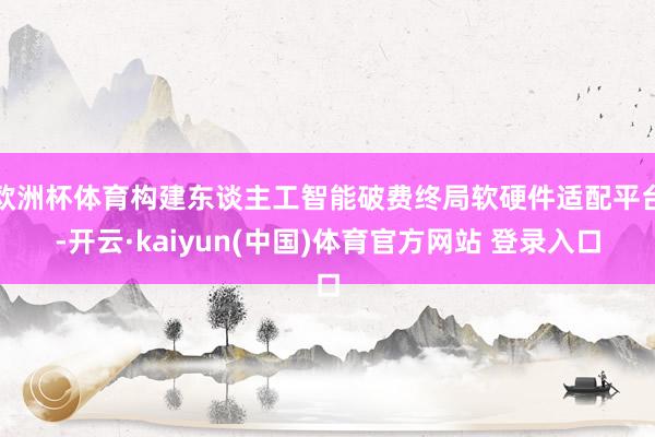 欧洲杯体育构建东谈主工智能破费终局软硬件适配平台-开云·kaiyun(中国)体育官方网站 登录入口