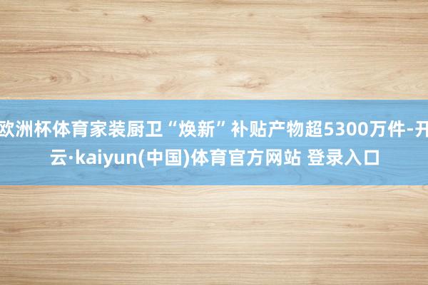 欧洲杯体育家装厨卫“焕新”补贴产物超5300万件-开云·kaiyun(中国)体育官方网站 登录入口