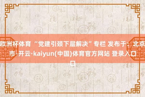 欧洲杯体育 “党建引颈下层解决”专栏 发布于：北京市-开云·kaiyun(中国)体育官方网站 登录入口