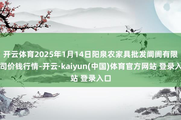 开云体育2025年1月14日阳泉农家具批发阛阓有限公司价钱行情-开云·kaiyun(中国)体育官方网站 登录入口