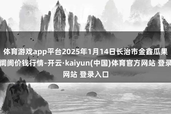 体育游戏app平台2025年1月14日长治市金鑫瓜果批发阛阓价钱行情-开云·kaiyun(中国)体育官方网站 登录入口