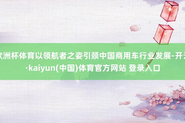 欧洲杯体育以领航者之姿引颈中国商用车行业发展-开云·kaiyun(中国)体育官方网站 登录入口