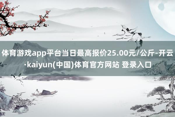 体育游戏app平台当日最高报价25.00元/公斤-开云·kaiyun(中国)体育官方网站 登录入口