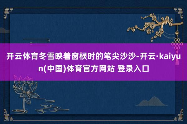 开云体育冬雪映着窗棂时的笔尖沙沙-开云·kaiyun(中国)体育官方网站 登录入口