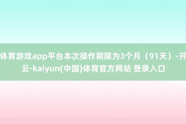 体育游戏app平台本次操作期限为3个月(91天)-开云·kaiyun(中国)体育官方网站 登录入口