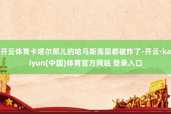 开云体育卡塔尔那儿的哈马斯高层都被炸了-开云·kaiyun(中国)体育官方网站 登录入口