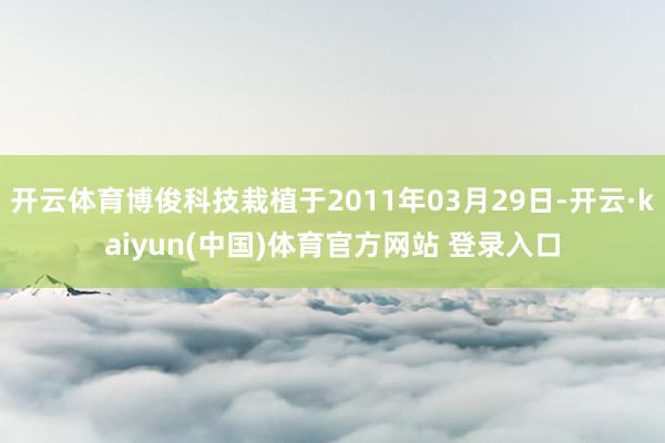 开云体育博俊科技栽植于2011年03月29日-开云·kaiyun(中国)体育官方网站 登录入口