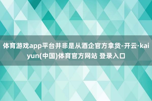体育游戏app平台并非是从酒企官方拿货-开云·kaiyun(中国)体育官方网站 登录入口