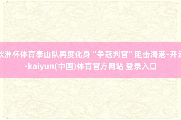 欧洲杯体育泰山队再度化身“争冠判官”阻击海港-开云·kaiyun(中国)体育官方网站 登录入口