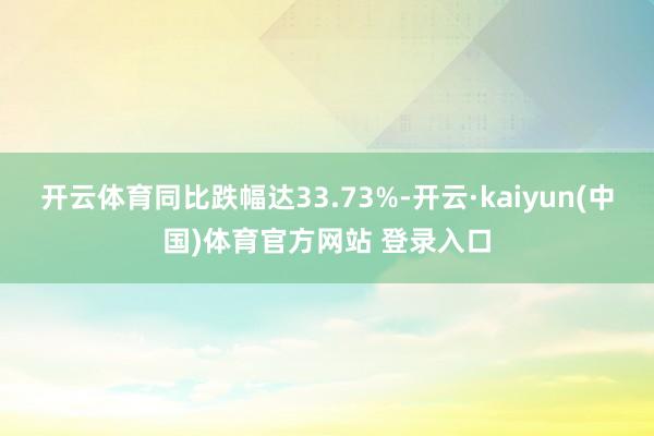 开云体育同比跌幅达33.73%-开云·kaiyun(中国)体育官方网站 登录入口