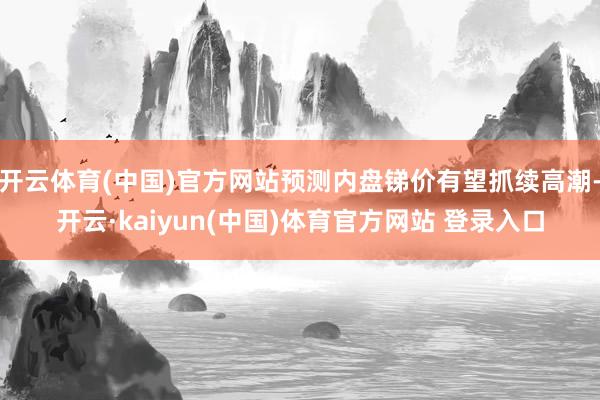 开云体育(中国)官方网站预测内盘锑价有望抓续高潮-开云·kaiyun(中国)体育官方网站 登录入口