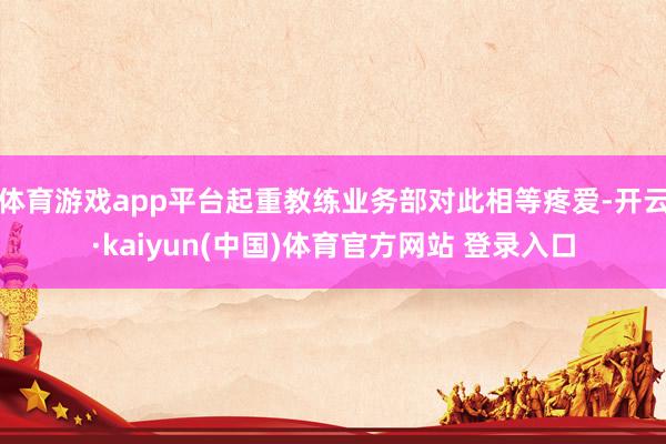 体育游戏app平台起重教练业务部对此相等疼爱-开云·kaiyun(中国)体育官方网站 登录入口