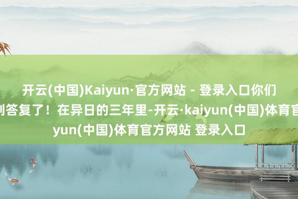 开云(中国)Kaiyun·官方网站 - 登录入口你们的勤苦终于要得到答复了！在异日的三年里-开云·kaiyun(中国)体育官方网站 登录入口