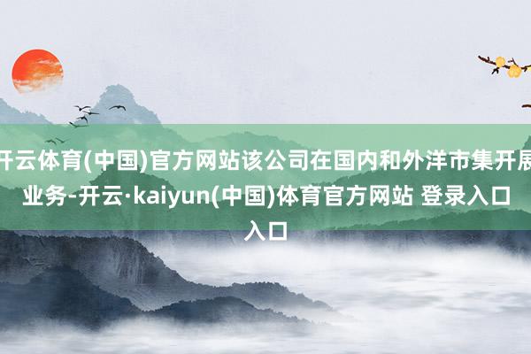 开云体育(中国)官方网站该公司在国内和外洋市集开展业务-开云·kaiyun(中国)体育官方网站 登录入口
