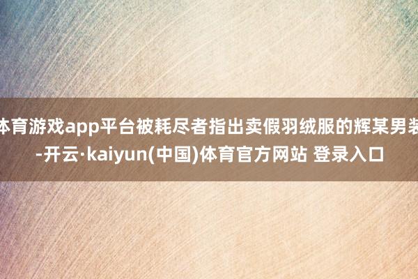 体育游戏app平台被耗尽者指出卖假羽绒服的辉某男装-开云·kaiyun(中国)体育官方网站 登录入口
