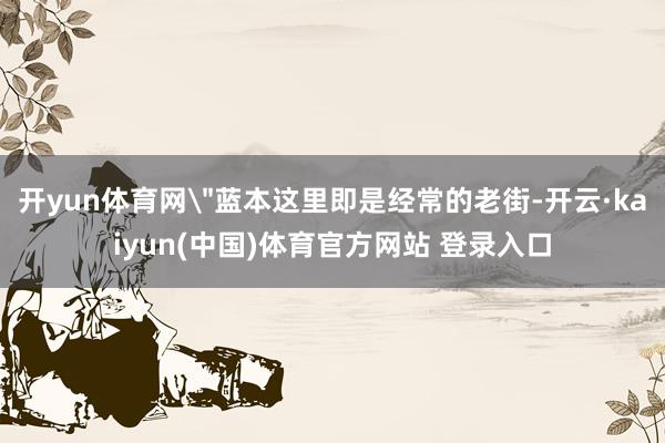 开yun体育网＂蓝本这里即是经常的老街-开云·kaiyun(中国)体育官方网站 登录入口