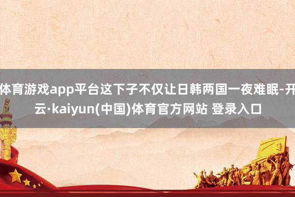 体育游戏app平台这下子不仅让日韩两国一夜难眠-开云·kaiyun(中国)体育官方网站 登录入口