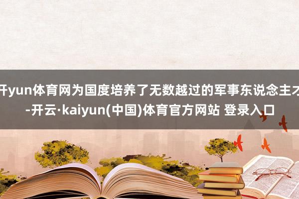 开yun体育网为国度培养了无数越过的军事东说念主才-开云·kaiyun(中国)体育官方网站 登录入口