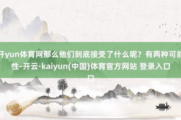 开yun体育网那么他们到底接受了什么呢？有两种可能性-开云·kaiyun(中国)体育官方网站 登录入口